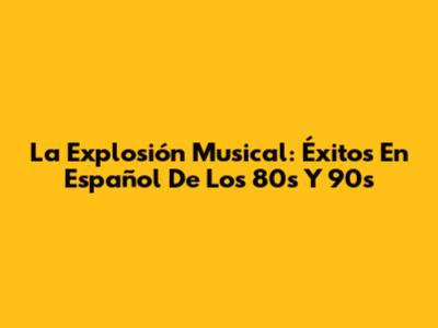 La Explosión Musical: Éxitos En Español De Los 80s Y 90s