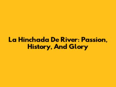 La Hinchada De River: Passion, History, And Glory