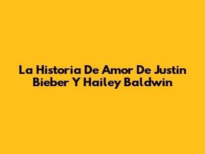 La Historia De Amor De Justin Bieber Y Hailey Baldwin