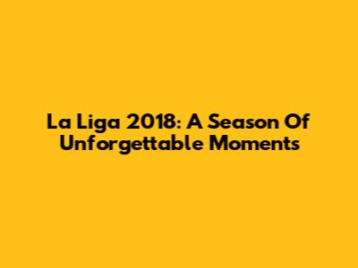 La Liga 2018: A Season Of Unforgettable Moments