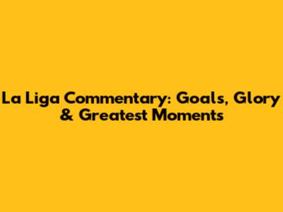 La Liga Commentary: Goals, Glory & Greatest Moments