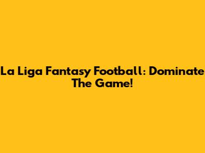 La Liga Fantasy Football: Dominate The Game!
