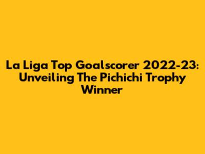 La Liga Top Goalscorer 2022-23: Unveiling The Pichichi Trophy Winner