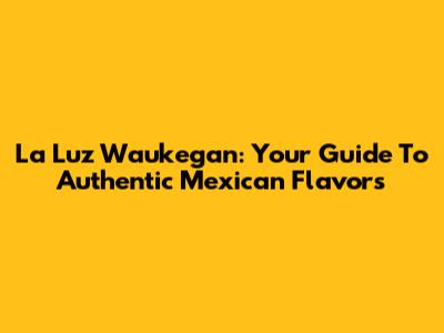La Luz Waukegan: Your Guide To Authentic Mexican Flavors