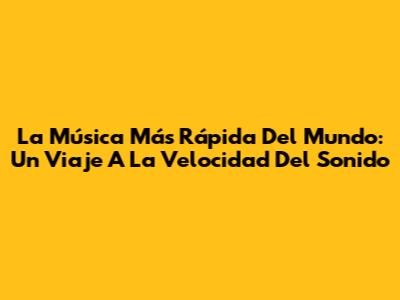 La Música Más Rápida Del Mundo: Un Viaje A La Velocidad Del Sonido