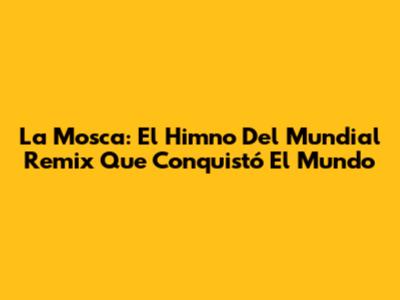 La Mosca: El Himno Del Mundial Remix Que Conquistó El Mundo