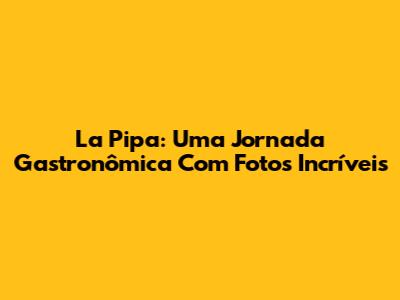 La Pipa: Uma Jornada Gastronômica Com Fotos Incríveis