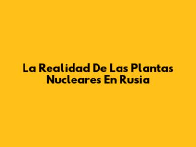 La Realidad De Las Plantas Nucleares En Rusia
