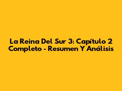 La Reina Del Sur 3: Capítulo 2 Completo - Resumen Y Análisis