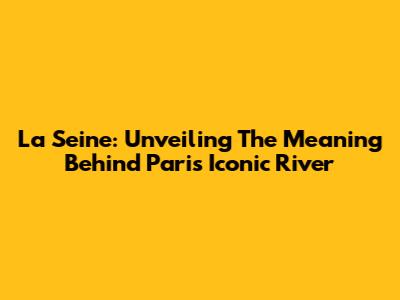 La Seine: Unveiling The Meaning Behind Paris' Iconic River