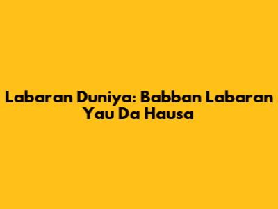 Labaran Duniya: Babban Labaran Yau Da Hausa