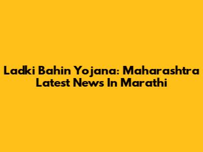 Ladki Bahin Yojana: Maharashtra Latest News In Marathi