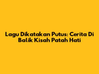 Lagu Dikatakan Putus: Cerita Di Balik Kisah Patah Hati