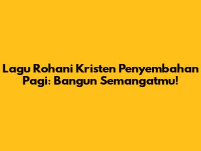 Lagu Rohani Kristen Penyembahan Pagi: Bangun Semangatmu!