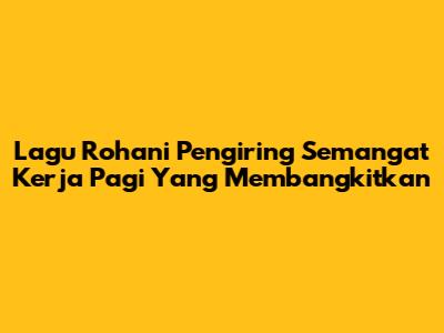 Lagu Rohani Pengiring Semangat Kerja Pagi Yang Membangkitkan