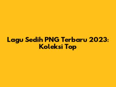 Lagu Sedih PNG Terbaru 2023: Koleksi Top