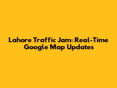 Lahore Traffic Jam: Real-Time Google Map Updates