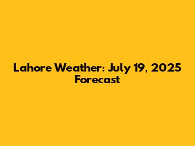 Lahore Weather: July 19, 2025 Forecast