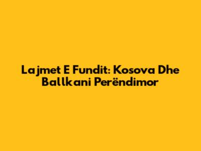Lajmet E Fundit: Kosova Dhe Ballkani Perëndimor