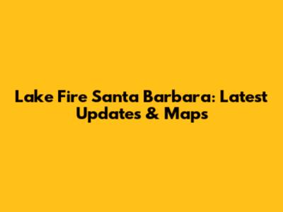 Lake Fire Santa Barbara: Latest Updates & Maps