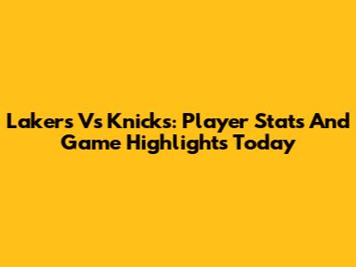 Lakers Vs Knicks: Player Stats And Game Highlights Today