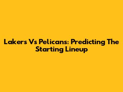 Lakers Vs Pelicans: Predicting The Starting Lineup