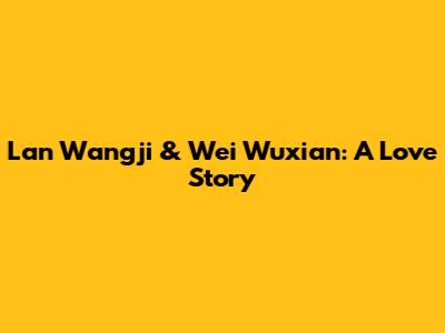 Lan Wangji & Wei Wuxian: A Love Story