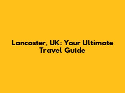 Lancaster, UK: Your Ultimate Travel Guide