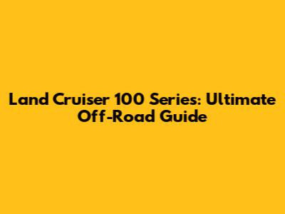 Land Cruiser 100 Series: Ultimate Off-Road Guide