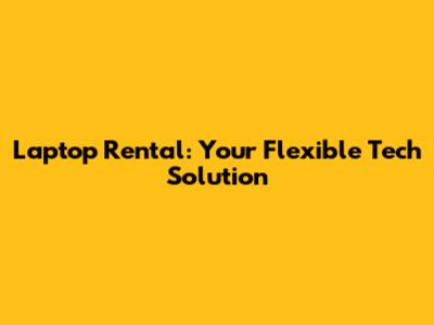 Laptop Rental: Your Flexible Tech Solution