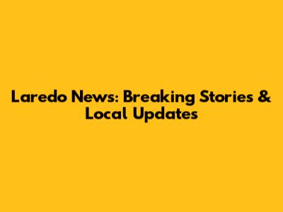 Laredo News: Breaking Stories & Local Updates