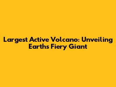 Largest Active Volcano: Unveiling Earth's Fiery Giant