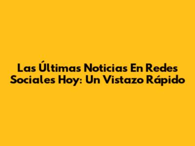 Las Últimas Noticias En Redes Sociales Hoy: Un Vistazo Rápido