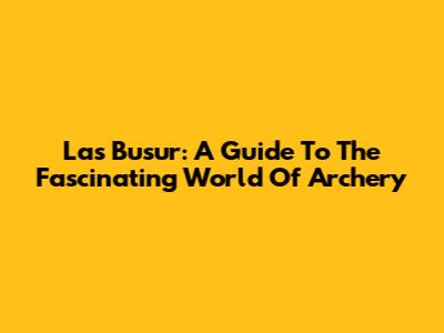 Las Busur: A Guide To The Fascinating World Of Archery