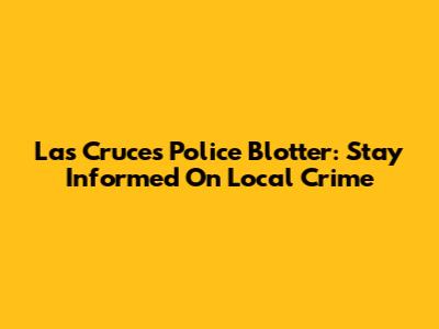 Las Cruces Police Blotter: Stay Informed On Local Crime