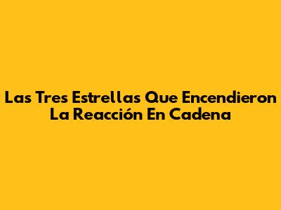 Las Tres Estrellas Que Encendieron La Reacción En Cadena