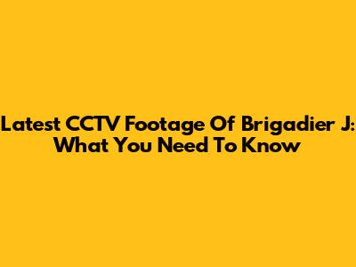 Latest CCTV Footage Of Brigadier J: What You Need To Know