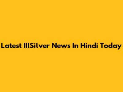 Latest IIISilver News In Hindi Today