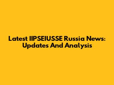 Latest IIPSEIUSSE Russia News: Updates And Analysis