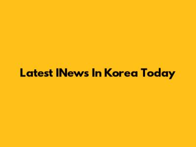 Latest INews In Korea Today