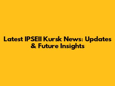 Latest IPSEII Kursk News: Updates & Future Insights