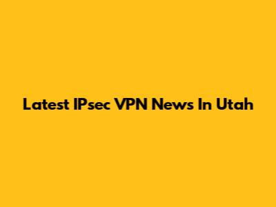 Latest IPsec VPN News In Utah