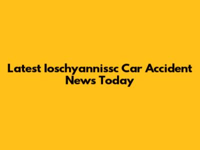 Latest Ioschyannissc Car Accident News Today