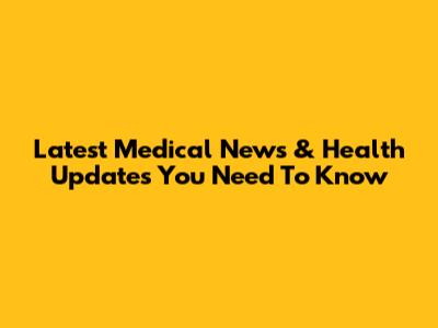 Latest Medical News & Health Updates You Need To Know