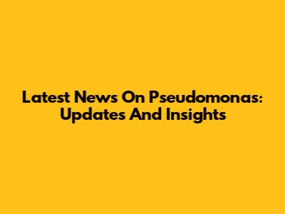 Latest News On Pseudomonas: Updates And Insights