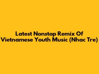 Latest Nonstop Remix Of Vietnamese Youth Music (Nhac Tre)