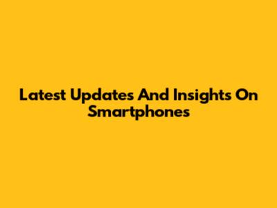 Latest Updates And Insights On Smartphones