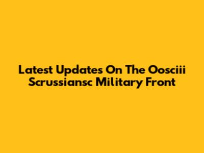 Latest Updates On The Oosciii Scrussiansc Military Front
