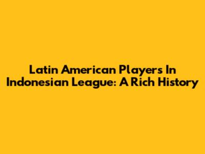 Latin American Players In Indonesian League: A Rich History