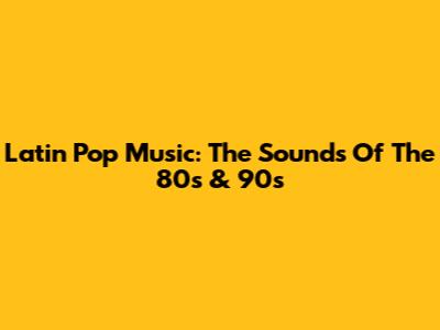 Latin Pop Music: The Sounds Of The 80s & 90s